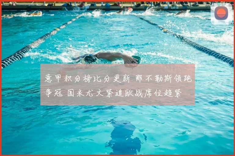 意甲积分榜比分更新 那不勒斯领跑争冠 国米尤文紧追欧战席位趋紧