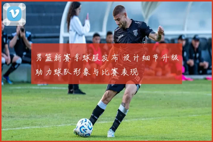 男篮新赛季球服发布 设计细节升级助力球队形象与比赛表现