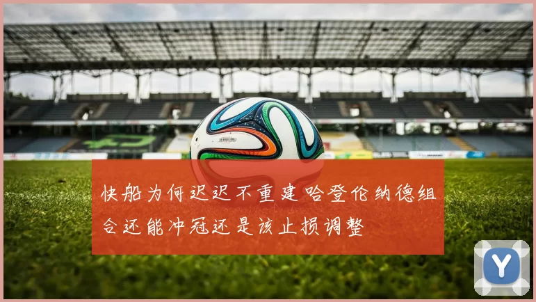 快船为何迟迟不重建 哈登伦纳德组合还能冲冠还是该止损调整