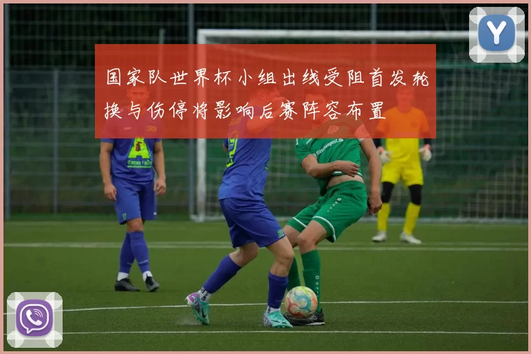国家队世界杯小组出线受阻首发轮换与伤停将影响后赛阵容布置