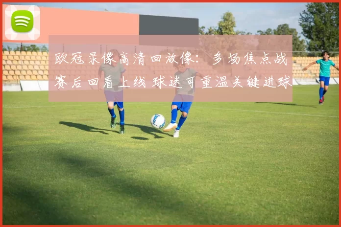 欧冠录像高清回放像：多场焦点战赛后回看上线 球迷可重温关键进球与争议判罚