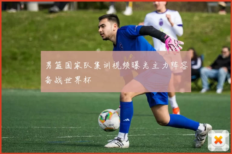 男篮国家队集训视频曝光主力阵容备战世界杯