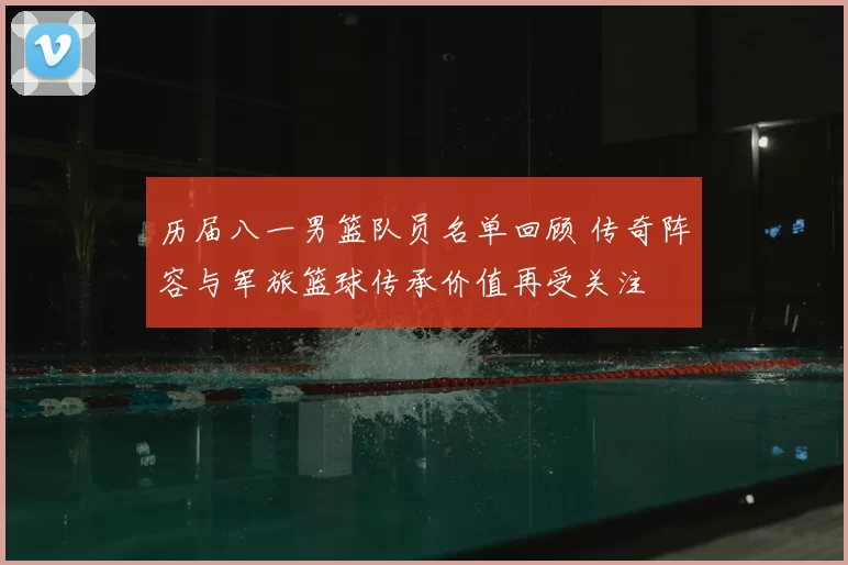 历届八一男篮队员名单回顾 传奇阵容与军旅篮球传承价值再受关注