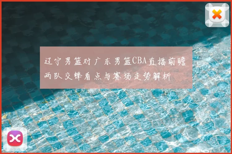 辽宁男篮对广东男篮CBA直播前瞻 两队交锋看点与赛场走势解析