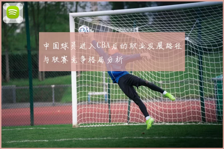 中国球员进入CBA后的职业发展路径与联赛竞争格局分析