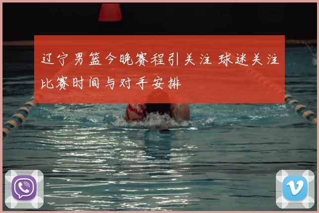 辽宁男篮今晚赛程引关注 球迷关注比赛时间与对手安排