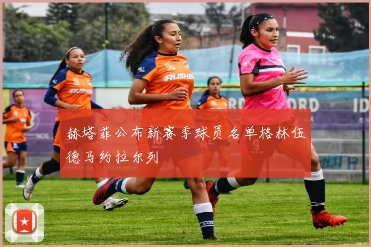 赫塔菲公布新赛季球员名单格林伍德马约拉尔列