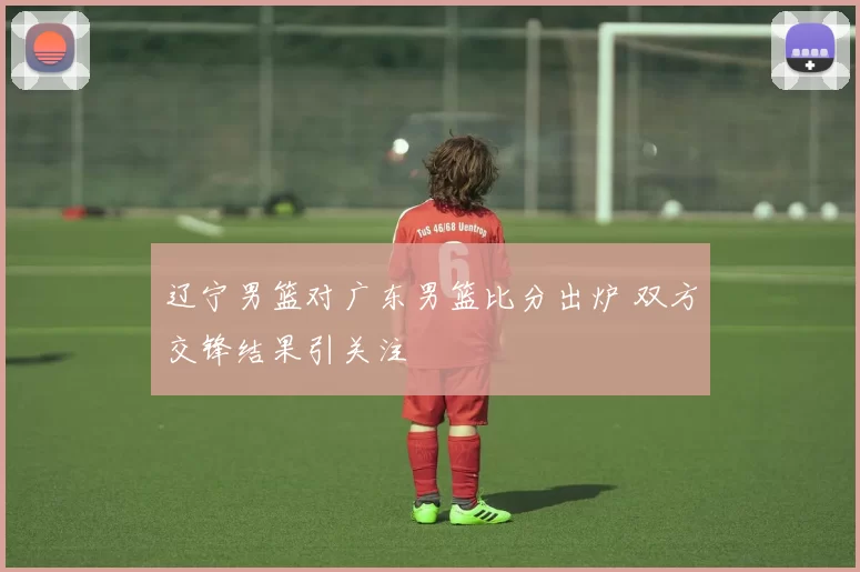 辽宁男篮对广东男篮比分出炉 双方交锋结果引关注