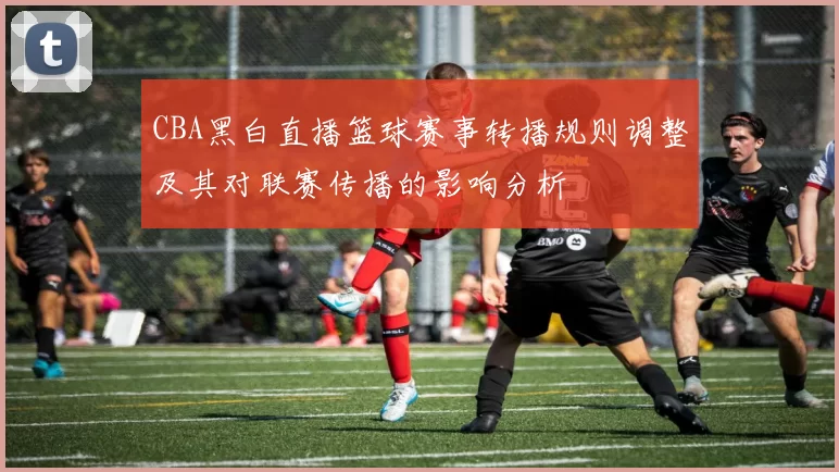CBA黑白直播篮球赛事转播规则调整及其对联赛传播的影响分析