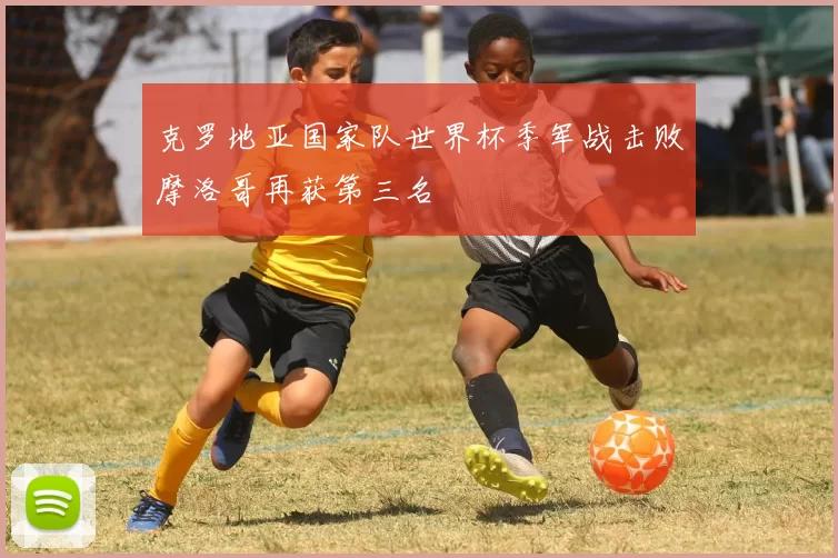 克罗地亚国家队世界杯季军战击败摩洛哥再获第三名