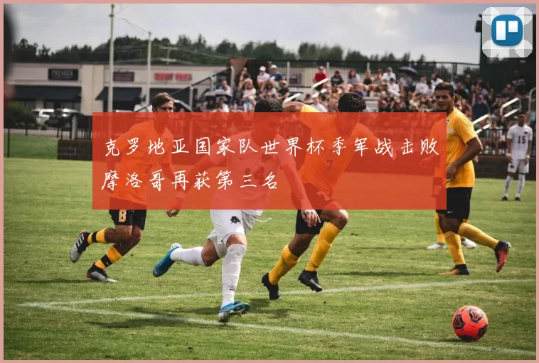 克罗地亚国家队世界杯季军战击败摩洛哥再获第三名