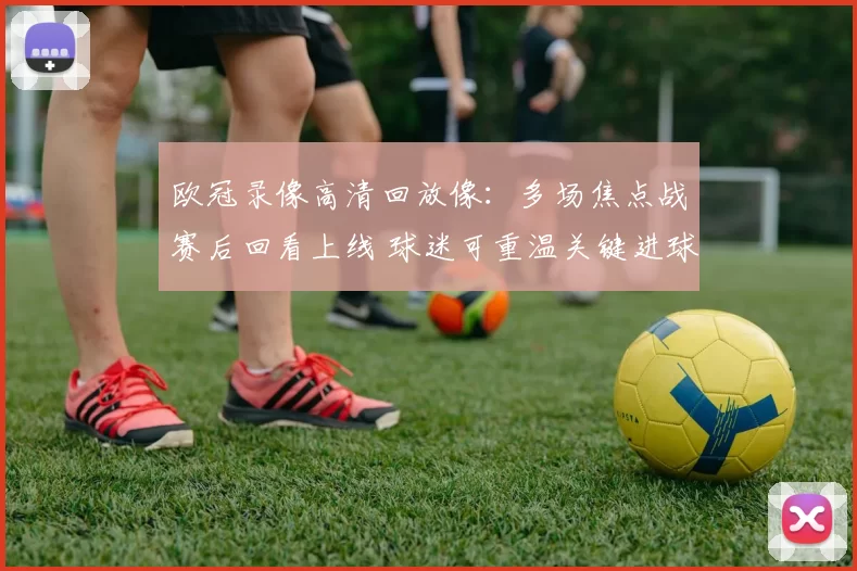 欧冠录像高清回放像：多场焦点战赛后回看上线 球迷可重温关键进球与争议判罚