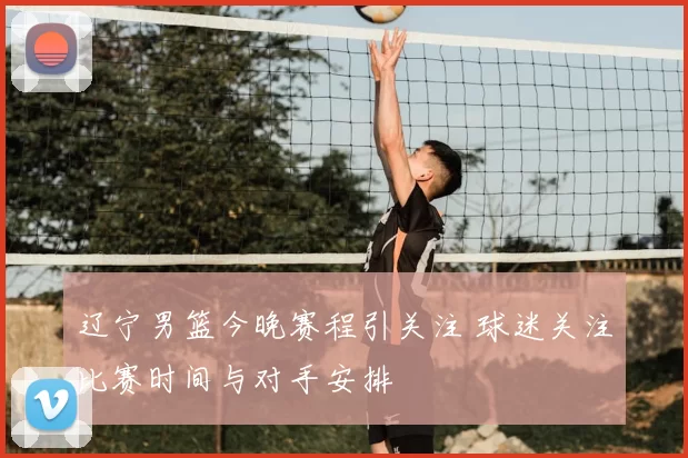 辽宁男篮今晚赛程引关注 球迷关注比赛时间与对手安排