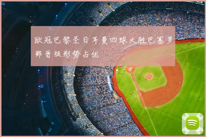 欧冠巴黎圣日耳曼四球大胜巴塞罗那晋级形势占优