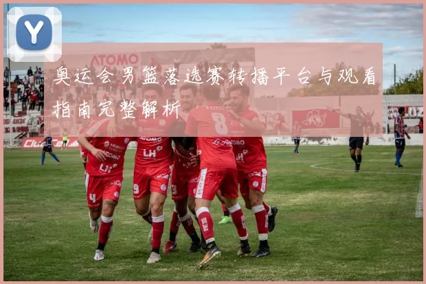 奥运会男篮落选赛转播平台与观看指南完整解析