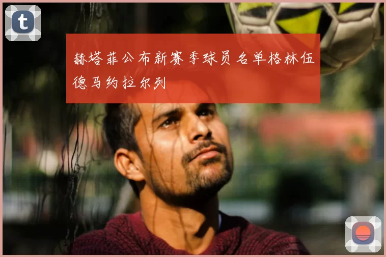 赫塔菲公布新赛季球员名单格林伍德马约拉尔列