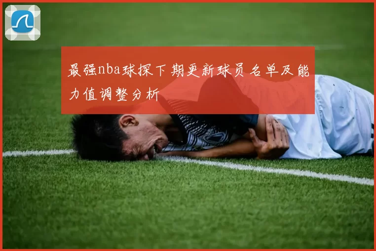 最强nba球探下期更新球员名单及能力值调整分析