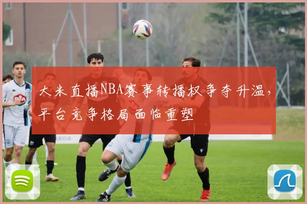 大米直播NBA赛事转播权争夺升温，平台竞争格局面临重塑