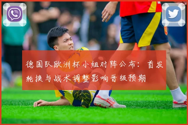 德国队欧洲杯小组对阵公布：首发轮换与战术调整影响晋级预期