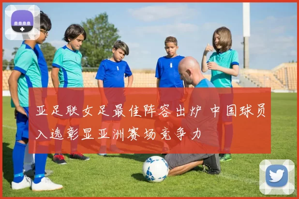 亚足联女足最佳阵容出炉 中国球员入选彰显亚洲赛场竞争力