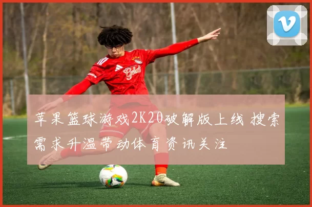 苹果篮球游戏2K20破解版上线 搜索需求升温带动体育资讯关注