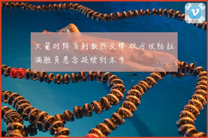 火箭对阵马刺激烈交锋 双方攻防拉满胜负悬念延续到末节