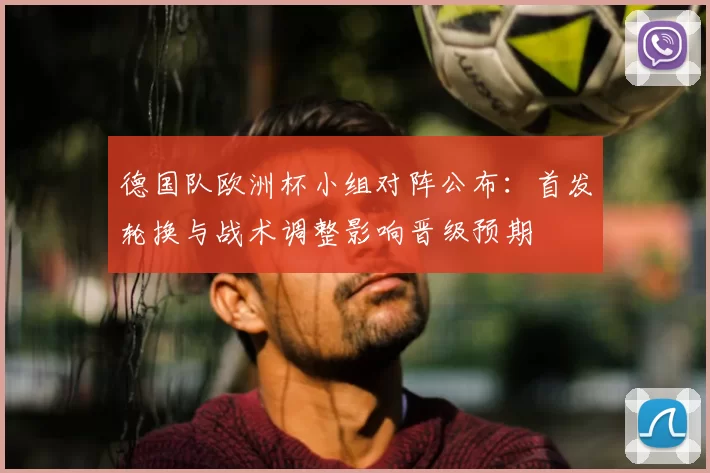 德国队欧洲杯小组对阵公布：首发轮换与战术调整影响晋级预期