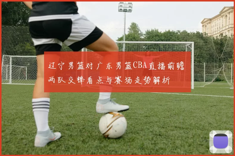 辽宁男篮对广东男篮CBA直播前瞻 两队交锋看点与赛场走势解析