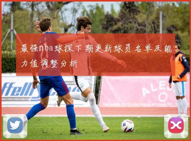 最强nba球探下期更新球员名单及能力值调整分析