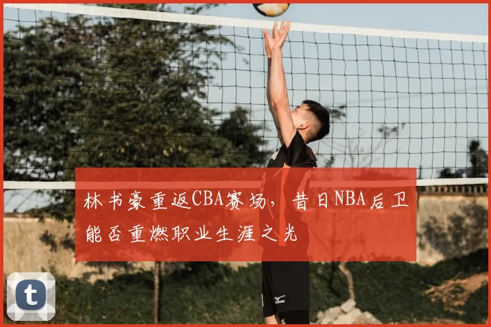 林书豪重返CBA赛场,昔日NBA后卫能否重燃职业生涯之光