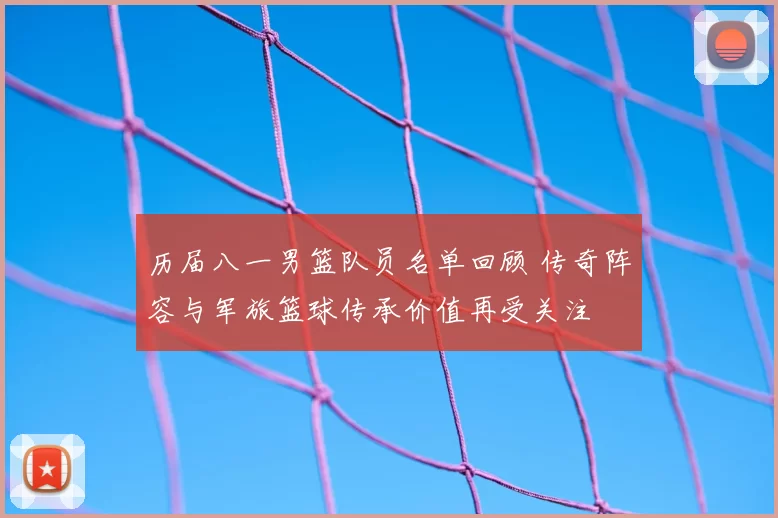 历届八一男篮队员名单回顾 传奇阵容与军旅篮球传承价值再受关注