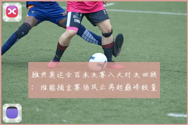 雅典奥运会百米决赛八大对决回顾:谁能摘金赛场风云再起巅峰较量