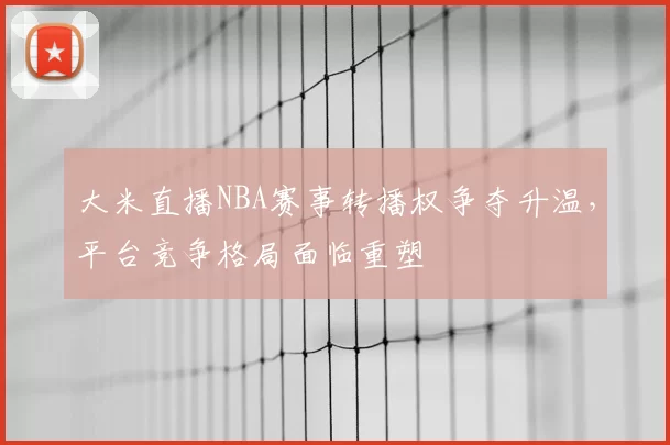 大米直播NBA赛事转播权争夺升温，平台竞争格局面临重塑