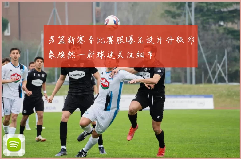 男篮新赛季比赛服曝光设计升级 印象焕然一新球迷关注细节