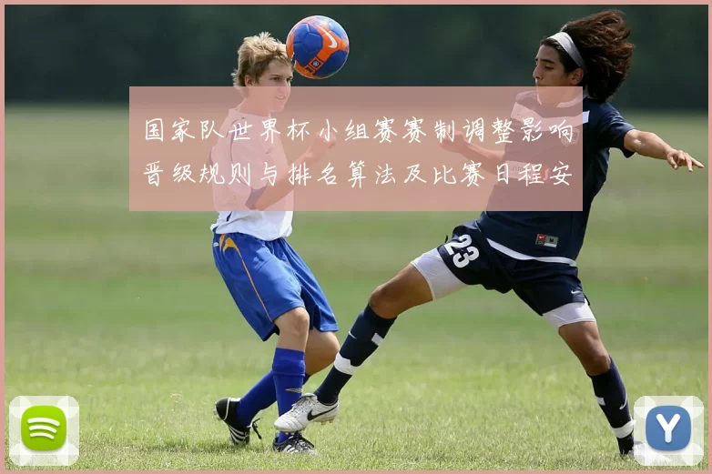 国家队世界杯小组赛赛制调整影响晋级规则与排名算法及比赛日程安排