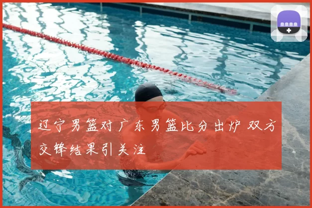 辽宁男篮对广东男篮比分出炉 双方交锋结果引关注