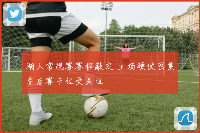 湖人常规赛赛程敲定 主场硬仗密集季后赛卡位受关注