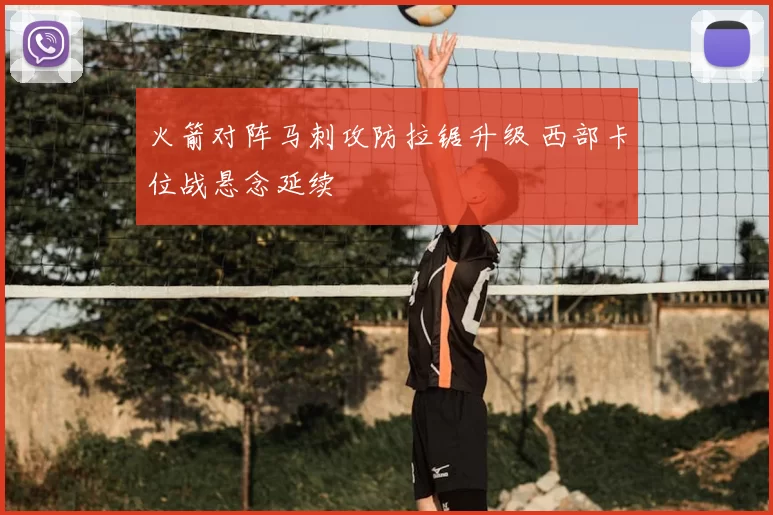 火箭对阵马刺攻防拉锯升级 西部卡位战悬念延续