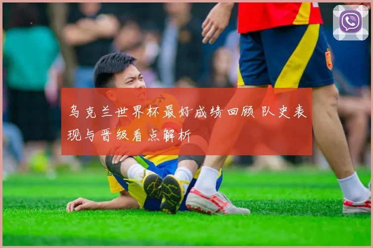 乌克兰世界杯最好成绩回顾 队史表现与晋级看点解析
