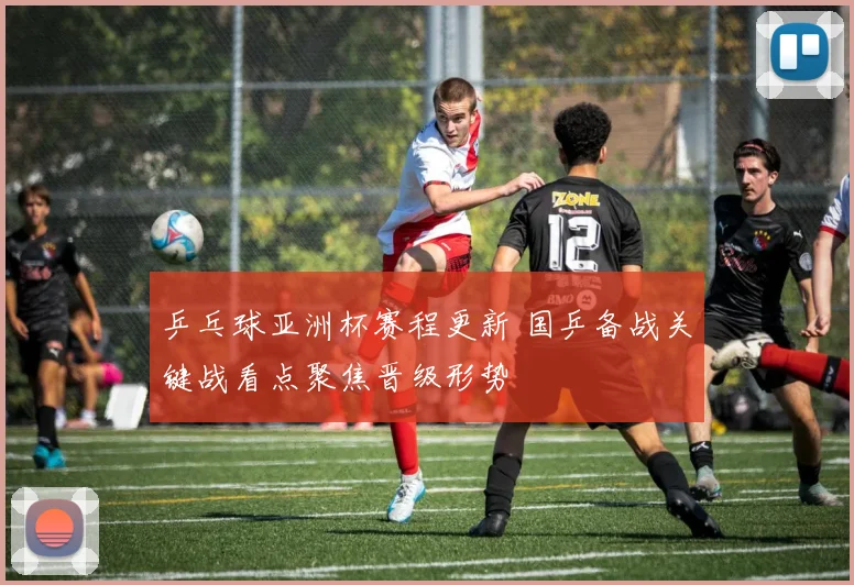 乒乓球亚洲杯赛程更新 国乒备战关键战看点聚焦晋级形势