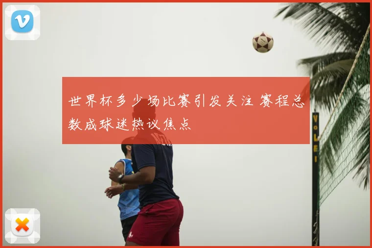 世界杯多少场比赛引发关注 赛程总数成球迷热议焦点