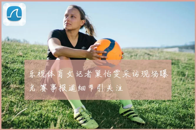 乐视体育女记者巢怡雯采访现场曝光 赛事报道细节引关注